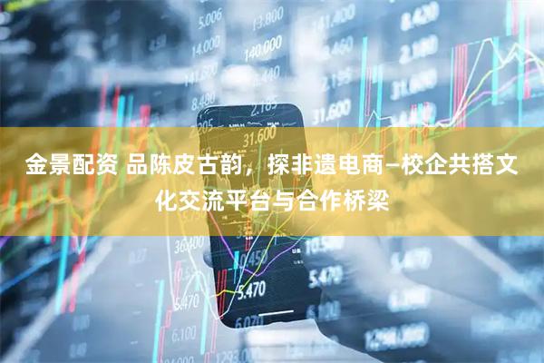 金景配资 品陈皮古韵，探非遗电商—校企共搭文化交流平台与合作桥梁