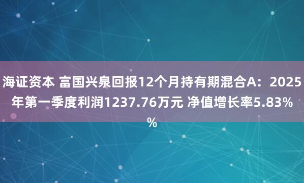 海证资本 富国兴泉回报12个月持有期混合A：2025年第一季度利润1237.76万元 净值增长率5.83%