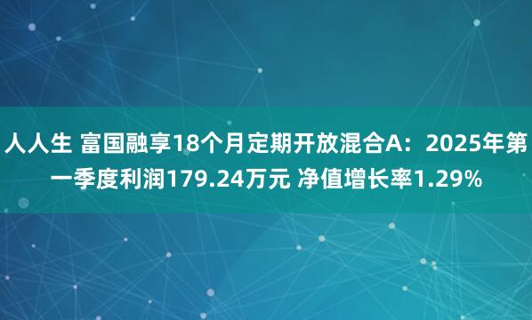 人人生 富国融享18个月定期开放混合A：2025年第一季度利润179.24万元 净值增长率1.29%