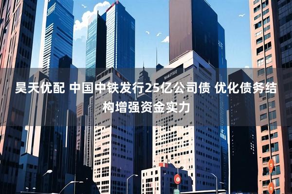 昊天优配 中国中铁发行25亿公司债 优化债务结构增强资金实力