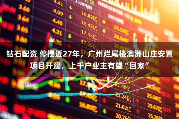 钻石配资 停摆近27年，广州烂尾楼澳洲山庄安置项目开建，上千户业主有望“回家”