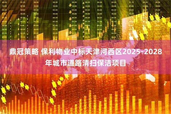 鼎冠策略 保利物业中标天津河西区2025-2028年城市道路清扫保洁项目