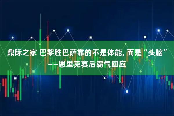 鼎际之家 巴黎胜巴萨靠的不是体能, 而是“头脑”——恩里克赛后霸气回应