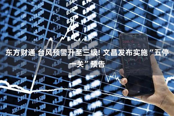 东方财通 台风预警升至三级! 文昌发布实施“五停一关”预告