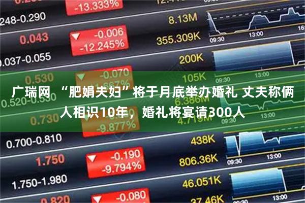 广瑞网  “肥娟夫妇”将于月底举办婚礼 丈夫称俩人相识10年，婚礼将宴请300人