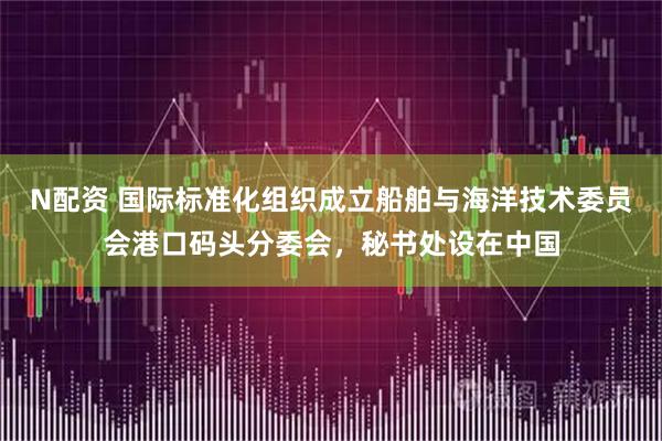 N配资 国际标准化组织成立船舶与海洋技术委员会港口码头分委会，秘书处设在中国