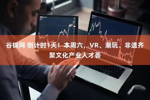谷锦网 倒计时1天！本周六，VR、潮玩、非遗齐聚文化产业人才荟