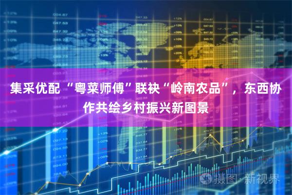 集采优配 “粤菜师傅”联袂“岭南农品”，东西协作共绘乡村振兴新图景