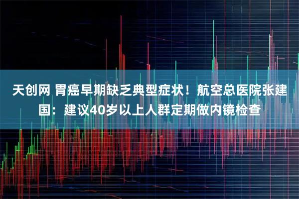 天创网 胃癌早期缺乏典型症状！航空总医院张建国：建议40岁以上人群定期做内镜检查