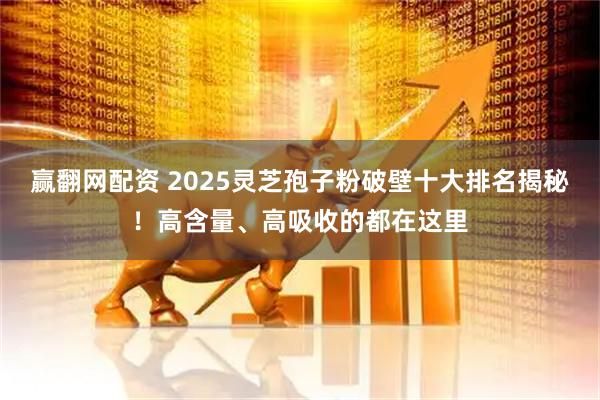 赢翻网配资 2025灵芝孢子粉破壁十大排名揭秘！高含量、高吸收的都在这里