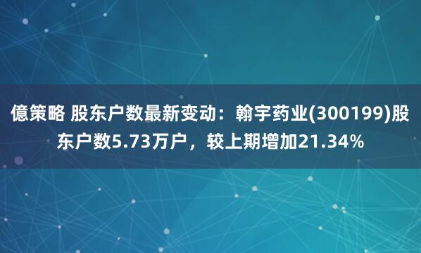 億策略 股东户数最新变动：翰宇药业(300199)股东户数5.73万户，较上期增加21.34%