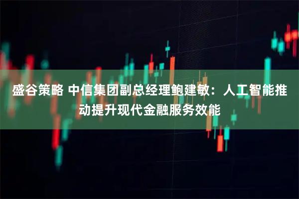 盛谷策略 中信集团副总经理鲍建敏：人工智能推动提升现代金融服务效能
