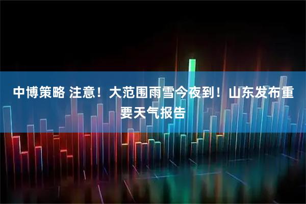 中博策略 注意！大范围雨雪今夜到！山东发布重要天气报告