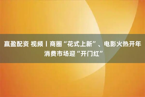 赢盈配资 视频丨商圈“花式上新”、电影火热开年 消费市场迎“开门红”
