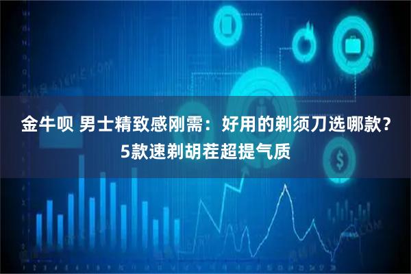 金牛呗 男士精致感刚需：好用的剃须刀选哪款？5款速剃胡茬超提气质