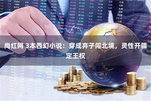 尚红网 3本西幻小说：穿成弃子闯北境，灵性开疆定王权