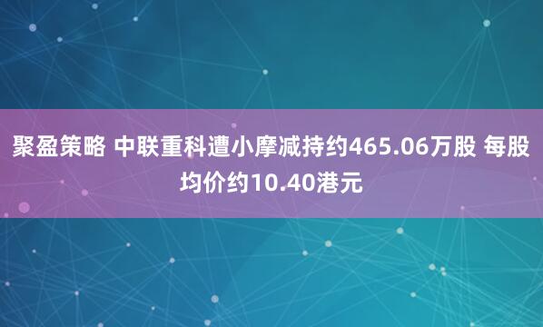 聚盈策略 中联重科遭小摩减持约465.06万股 每股均价约10.40港元