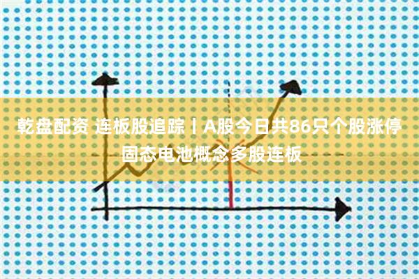 乾盘配资 连板股追踪丨A股今日共86只个股涨停 固态电池概念多股连板