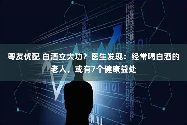 粤友优配 白酒立大功？医生发现：经常喝白酒的老人，或有7个健康益处